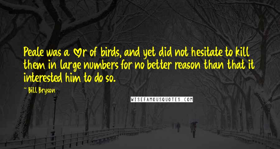 Bill Bryson Quotes: Peale was a lover of birds, and yet did not hesitate to kill them in large numbers for no better reason than that it interested him to do so.