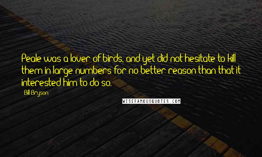 Bill Bryson Quotes: Peale was a lover of birds, and yet did not hesitate to kill them in large numbers for no better reason than that it interested him to do so.