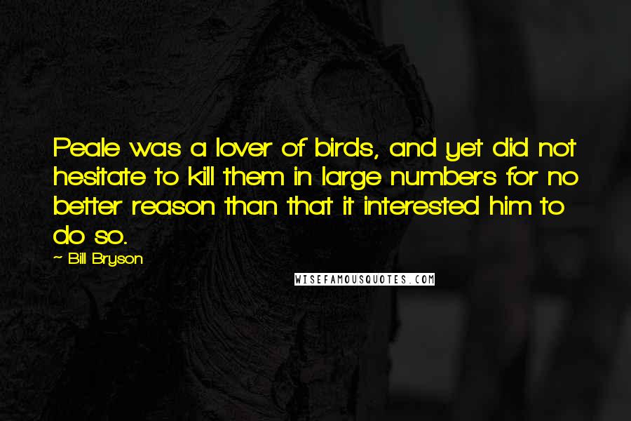 Bill Bryson Quotes: Peale was a lover of birds, and yet did not hesitate to kill them in large numbers for no better reason than that it interested him to do so.
