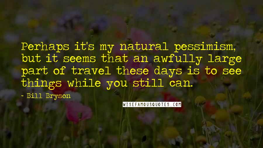 Bill Bryson Quotes: Perhaps it's my natural pessimism, but it seems that an awfully large part of travel these days is to see things while you still can.