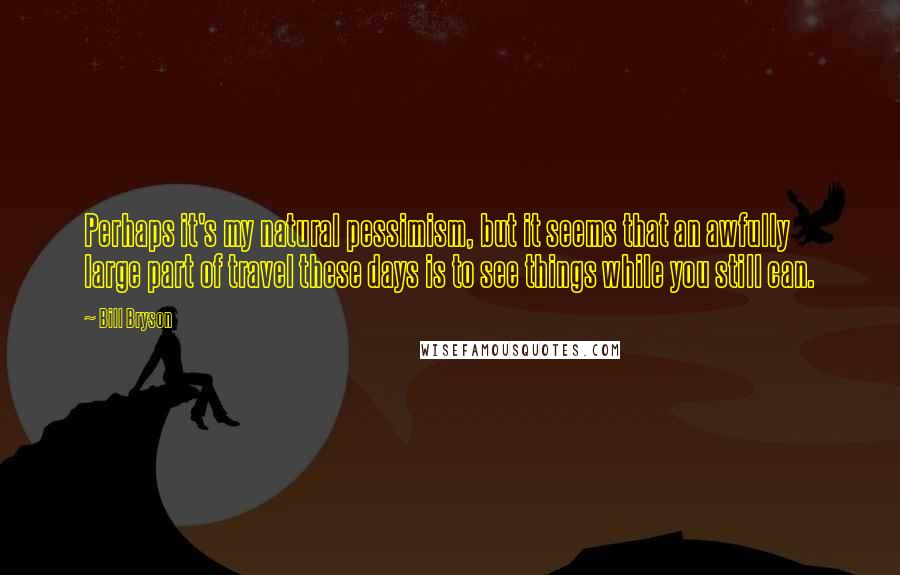 Bill Bryson Quotes: Perhaps it's my natural pessimism, but it seems that an awfully large part of travel these days is to see things while you still can.