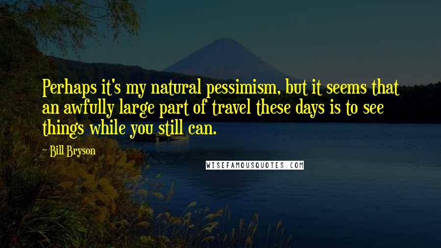 Bill Bryson Quotes: Perhaps it's my natural pessimism, but it seems that an awfully large part of travel these days is to see things while you still can.