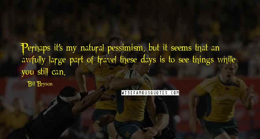 Bill Bryson Quotes: Perhaps it's my natural pessimism, but it seems that an awfully large part of travel these days is to see things while you still can.