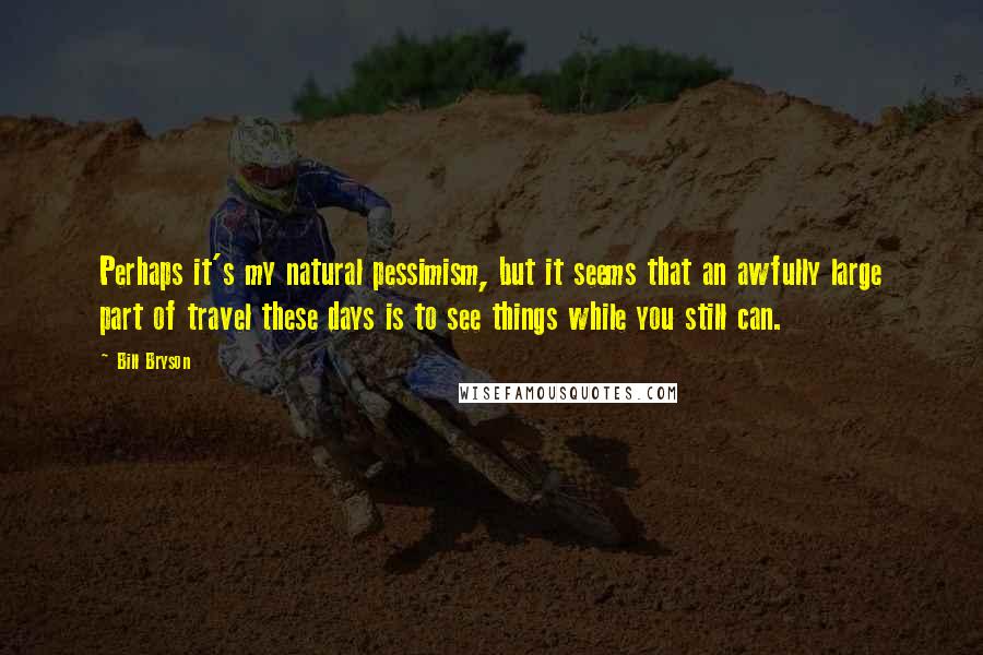 Bill Bryson Quotes: Perhaps it's my natural pessimism, but it seems that an awfully large part of travel these days is to see things while you still can.