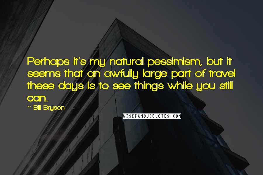 Bill Bryson Quotes: Perhaps it's my natural pessimism, but it seems that an awfully large part of travel these days is to see things while you still can.