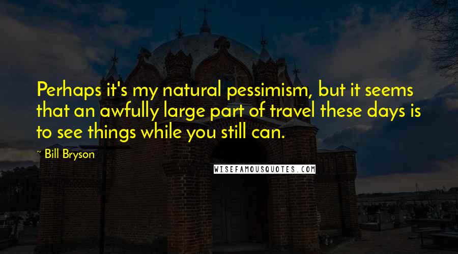 Bill Bryson Quotes: Perhaps it's my natural pessimism, but it seems that an awfully large part of travel these days is to see things while you still can.