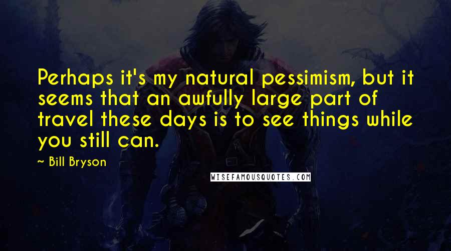 Bill Bryson Quotes: Perhaps it's my natural pessimism, but it seems that an awfully large part of travel these days is to see things while you still can.