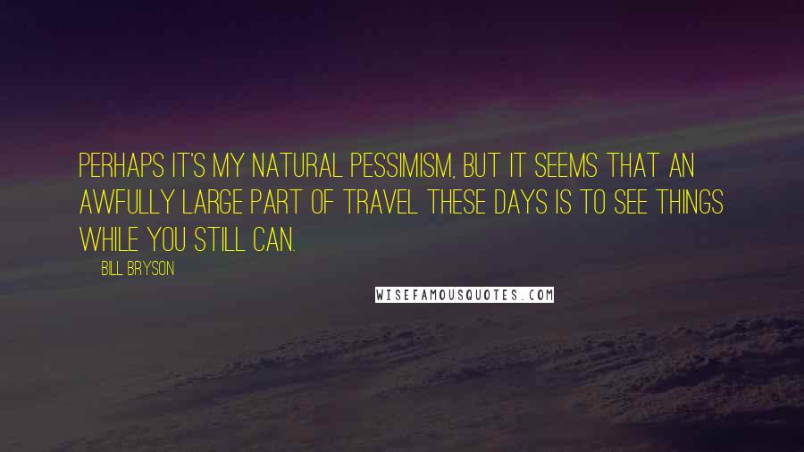 Bill Bryson Quotes: Perhaps it's my natural pessimism, but it seems that an awfully large part of travel these days is to see things while you still can.