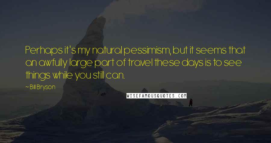 Bill Bryson Quotes: Perhaps it's my natural pessimism, but it seems that an awfully large part of travel these days is to see things while you still can.