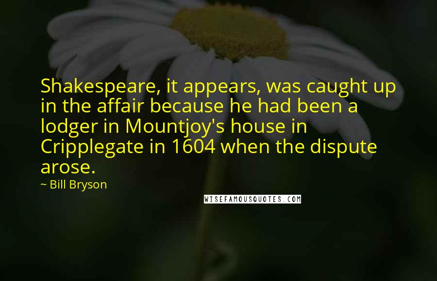 Bill Bryson Quotes: Shakespeare, it appears, was caught up in the affair because he had been a lodger in Mountjoy's house in Cripplegate in 1604 when the dispute arose.