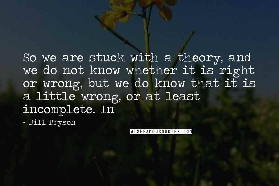 Bill Bryson Quotes: So we are stuck with a theory, and we do not know whether it is right or wrong, but we do know that it is a little wrong, or at least incomplete. In