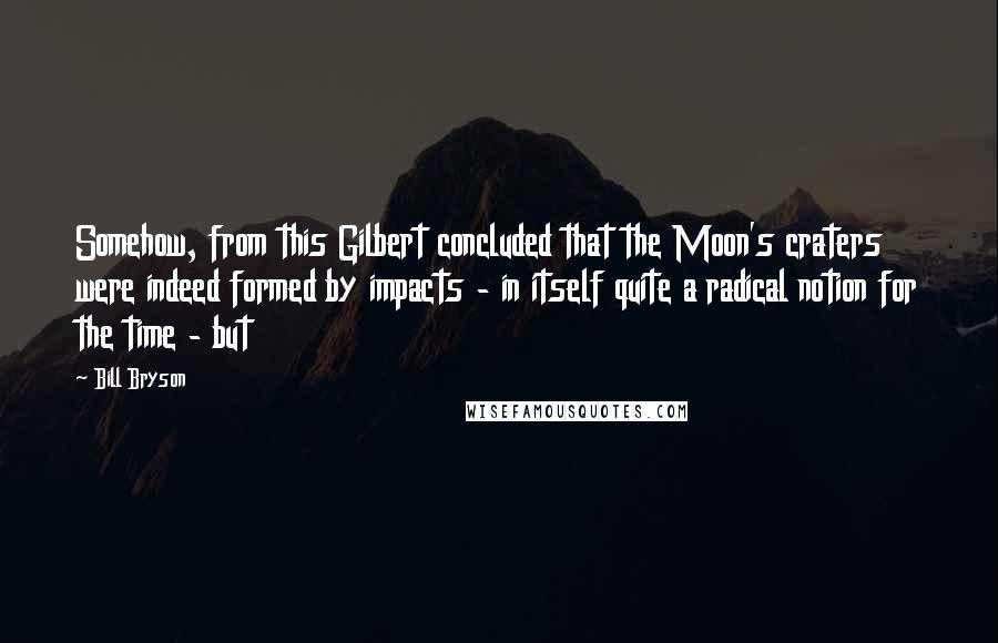 Bill Bryson Quotes: Somehow, from this Gilbert concluded that the Moon's craters were indeed formed by impacts - in itself quite a radical notion for the time - but