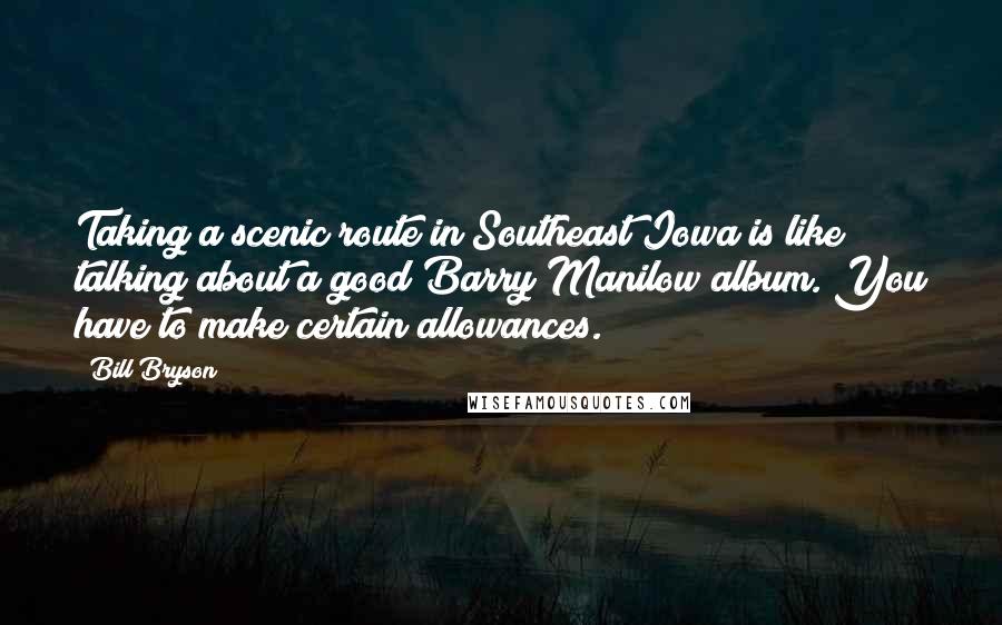 Bill Bryson Quotes: Taking a scenic route in Southeast Iowa is like talking about a good Barry Manilow album. You have to make certain allowances.