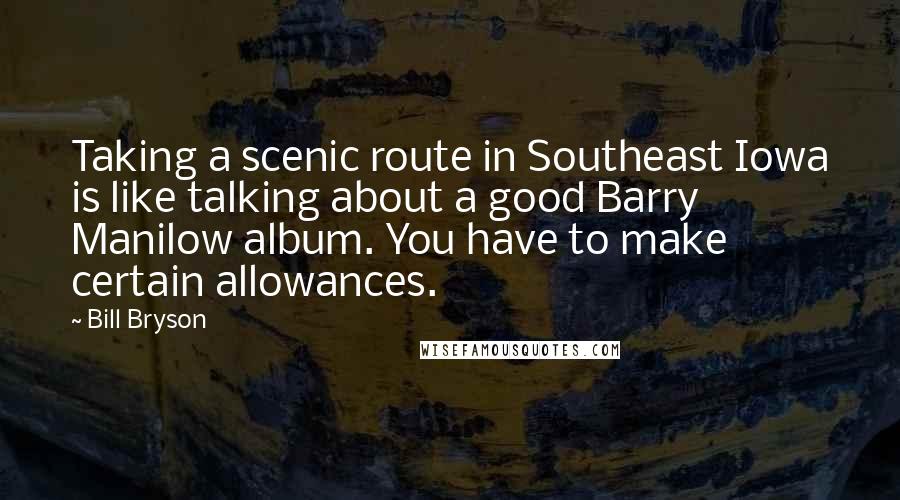 Bill Bryson Quotes: Taking a scenic route in Southeast Iowa is like talking about a good Barry Manilow album. You have to make certain allowances.