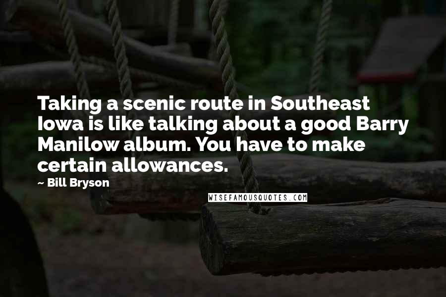 Bill Bryson Quotes: Taking a scenic route in Southeast Iowa is like talking about a good Barry Manilow album. You have to make certain allowances.