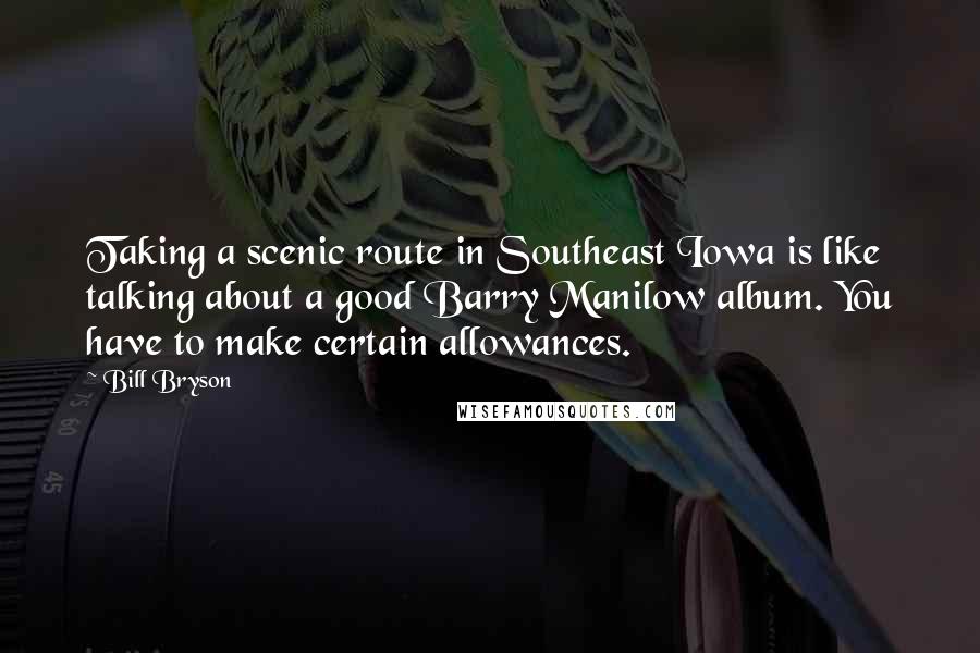 Bill Bryson Quotes: Taking a scenic route in Southeast Iowa is like talking about a good Barry Manilow album. You have to make certain allowances.