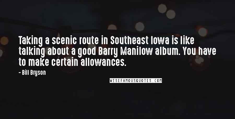 Bill Bryson Quotes: Taking a scenic route in Southeast Iowa is like talking about a good Barry Manilow album. You have to make certain allowances.