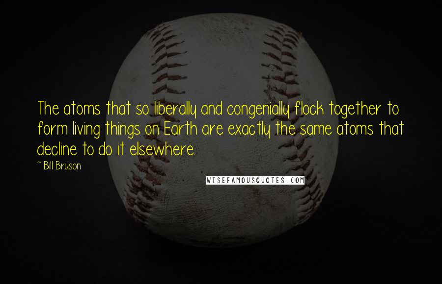Bill Bryson Quotes: The atoms that so liberally and congenially flock together to form living things on Earth are exactly the same atoms that decline to do it elsewhere.