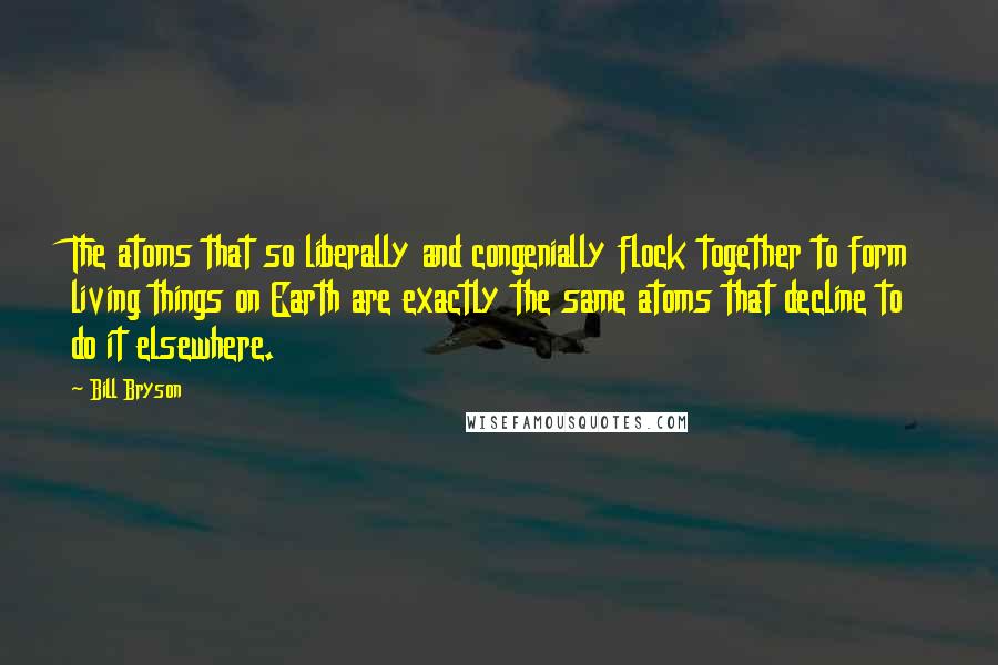 Bill Bryson Quotes: The atoms that so liberally and congenially flock together to form living things on Earth are exactly the same atoms that decline to do it elsewhere.