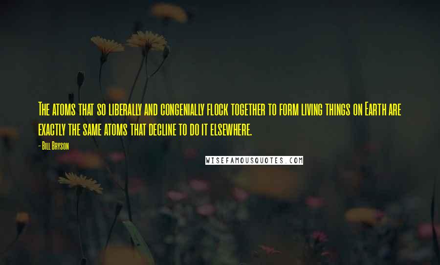 Bill Bryson Quotes: The atoms that so liberally and congenially flock together to form living things on Earth are exactly the same atoms that decline to do it elsewhere.