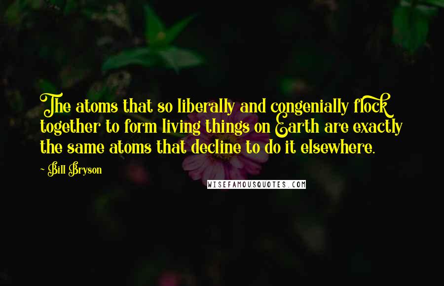 Bill Bryson Quotes: The atoms that so liberally and congenially flock together to form living things on Earth are exactly the same atoms that decline to do it elsewhere.