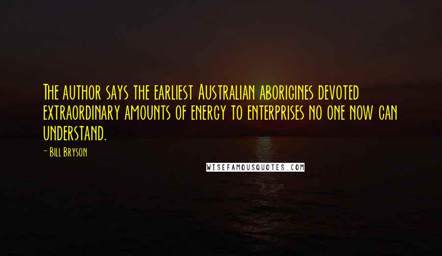 Bill Bryson Quotes: The author says the earliest Australian aborigines devoted extraordinary amounts of energy to enterprises no one now can understand.