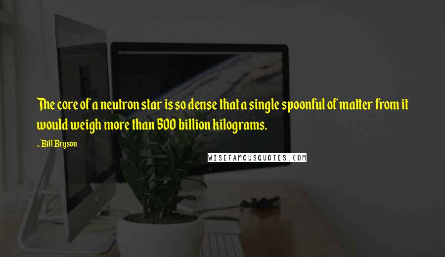 Bill Bryson Quotes: The core of a neutron star is so dense that a single spoonful of matter from it would weigh more than 500 billion kilograms.