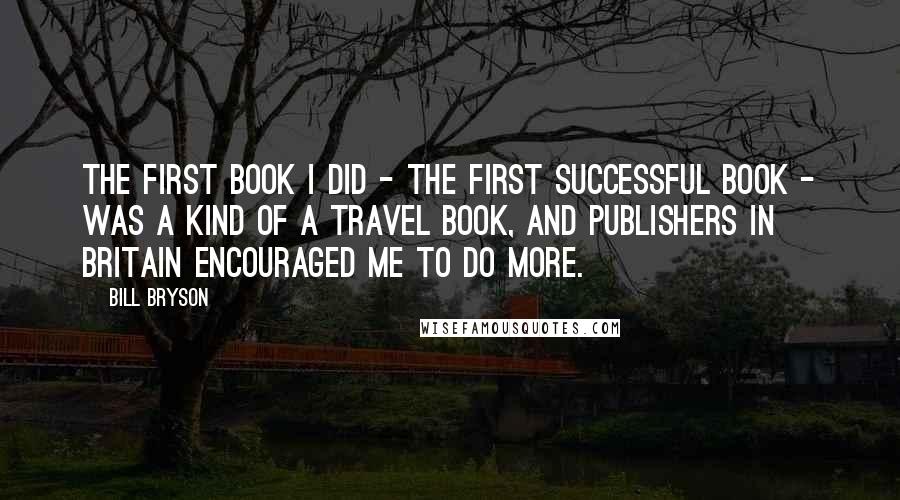 Bill Bryson Quotes: The first book I did - the first successful book - was a kind of a travel book, and publishers in Britain encouraged me to do more.
