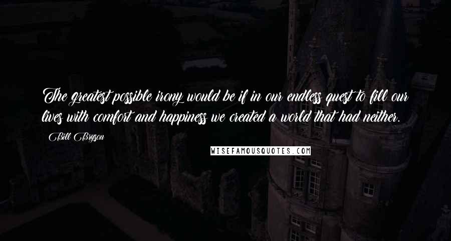 Bill Bryson Quotes: The greatest possible irony would be if in our endless quest to fill our lives with comfort and happiness we created a world that had neither.