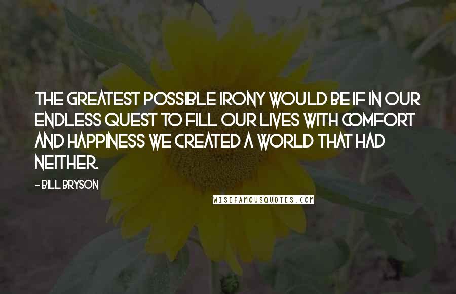 Bill Bryson Quotes: The greatest possible irony would be if in our endless quest to fill our lives with comfort and happiness we created a world that had neither.