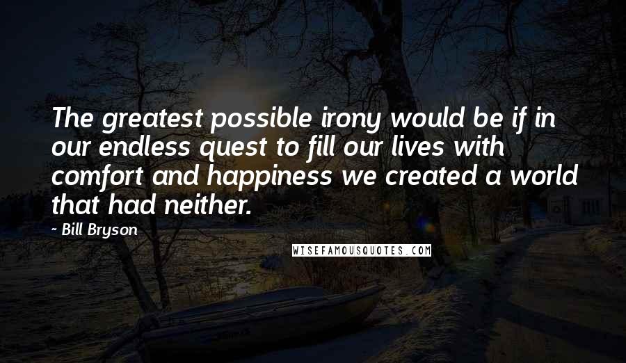 Bill Bryson Quotes: The greatest possible irony would be if in our endless quest to fill our lives with comfort and happiness we created a world that had neither.