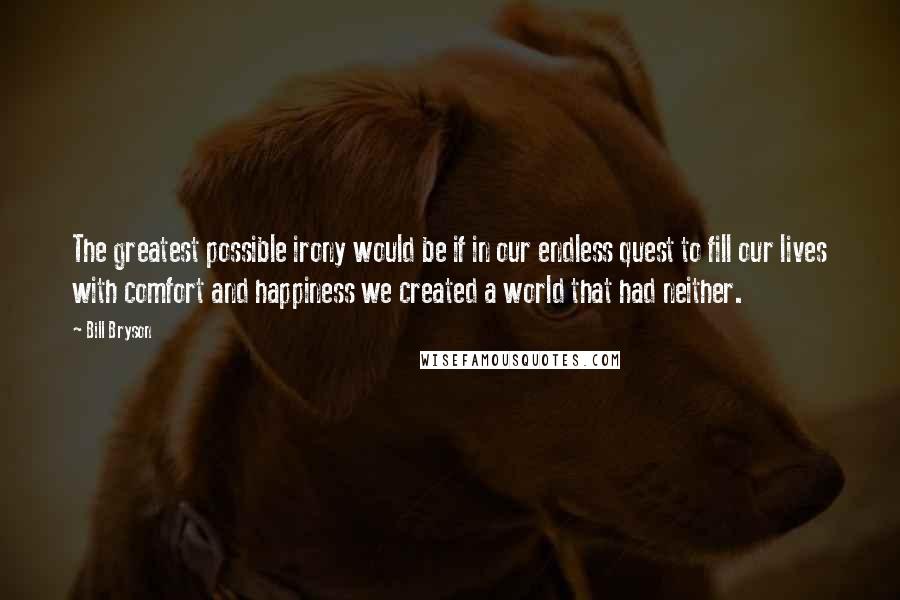 Bill Bryson Quotes: The greatest possible irony would be if in our endless quest to fill our lives with comfort and happiness we created a world that had neither.