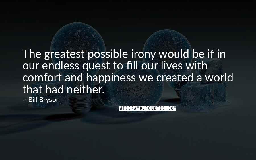 Bill Bryson Quotes: The greatest possible irony would be if in our endless quest to fill our lives with comfort and happiness we created a world that had neither.