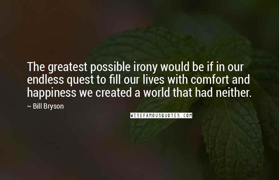 Bill Bryson Quotes: The greatest possible irony would be if in our endless quest to fill our lives with comfort and happiness we created a world that had neither.