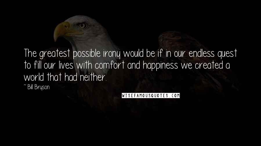 Bill Bryson Quotes: The greatest possible irony would be if in our endless quest to fill our lives with comfort and happiness we created a world that had neither.