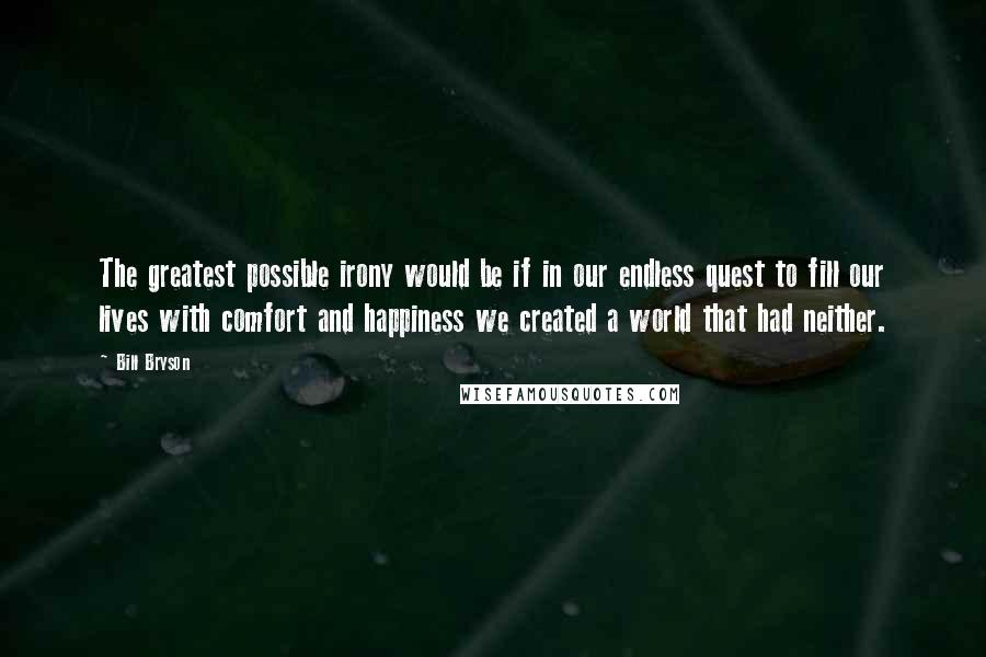 Bill Bryson Quotes: The greatest possible irony would be if in our endless quest to fill our lives with comfort and happiness we created a world that had neither.