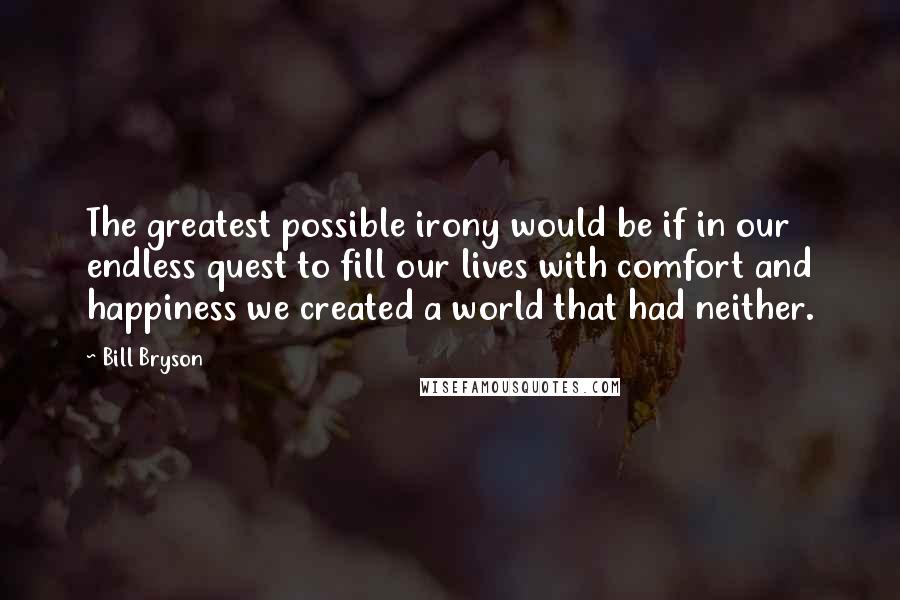 Bill Bryson Quotes: The greatest possible irony would be if in our endless quest to fill our lives with comfort and happiness we created a world that had neither.