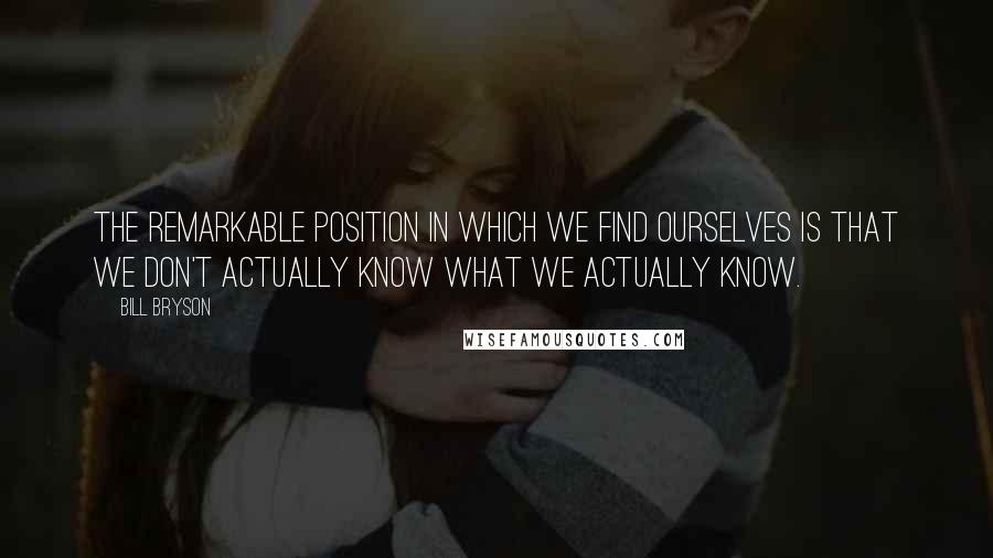 Bill Bryson Quotes: The remarkable position in which we find ourselves is that we don't actually know what we actually know.