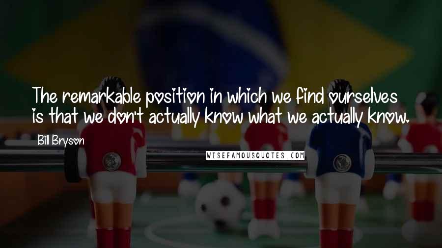 Bill Bryson Quotes: The remarkable position in which we find ourselves is that we don't actually know what we actually know.