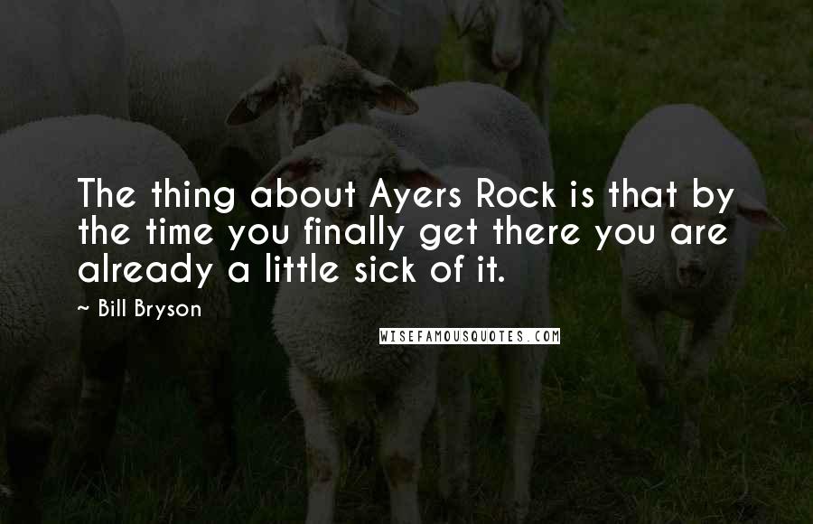 Bill Bryson Quotes: The thing about Ayers Rock is that by the time you finally get there you are already a little sick of it.