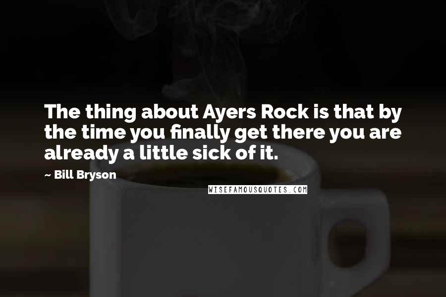 Bill Bryson Quotes: The thing about Ayers Rock is that by the time you finally get there you are already a little sick of it.