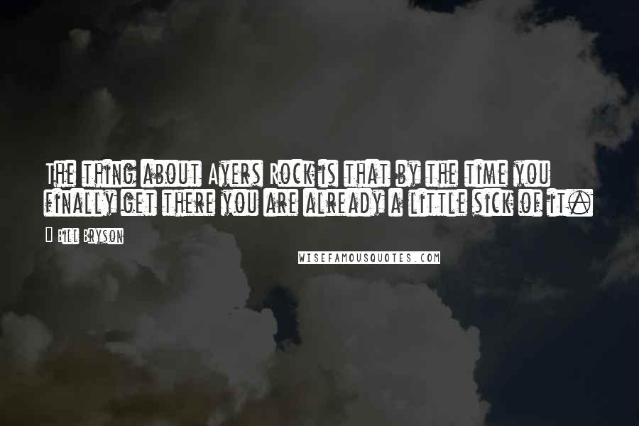 Bill Bryson Quotes: The thing about Ayers Rock is that by the time you finally get there you are already a little sick of it.