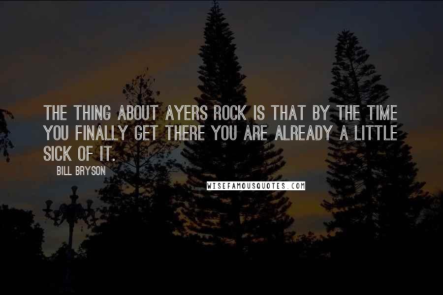 Bill Bryson Quotes: The thing about Ayers Rock is that by the time you finally get there you are already a little sick of it.