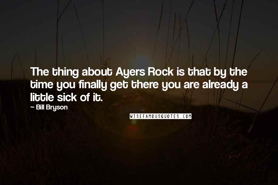 Bill Bryson Quotes: The thing about Ayers Rock is that by the time you finally get there you are already a little sick of it.