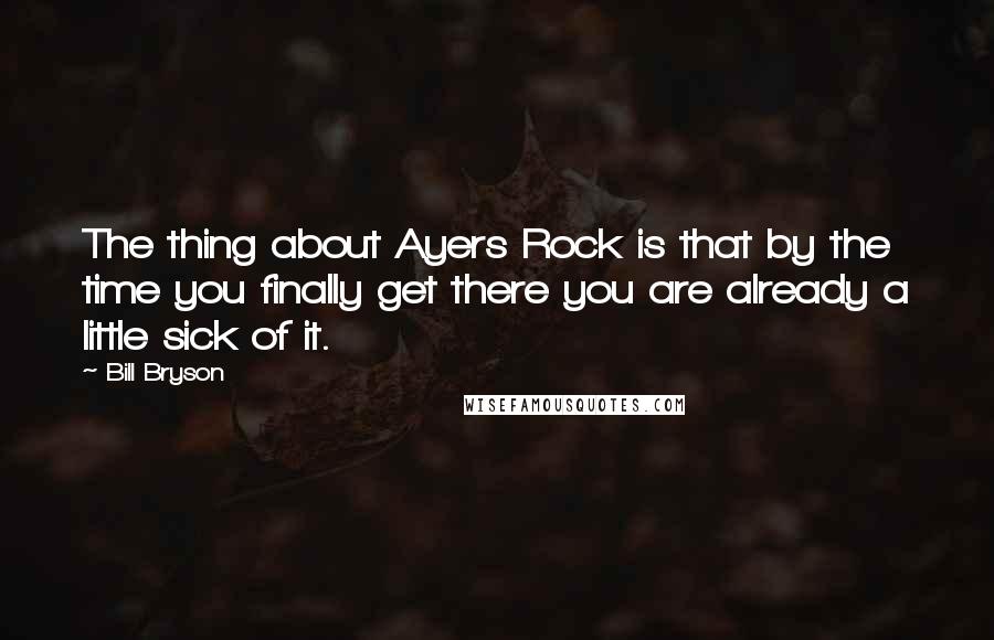 Bill Bryson Quotes: The thing about Ayers Rock is that by the time you finally get there you are already a little sick of it.