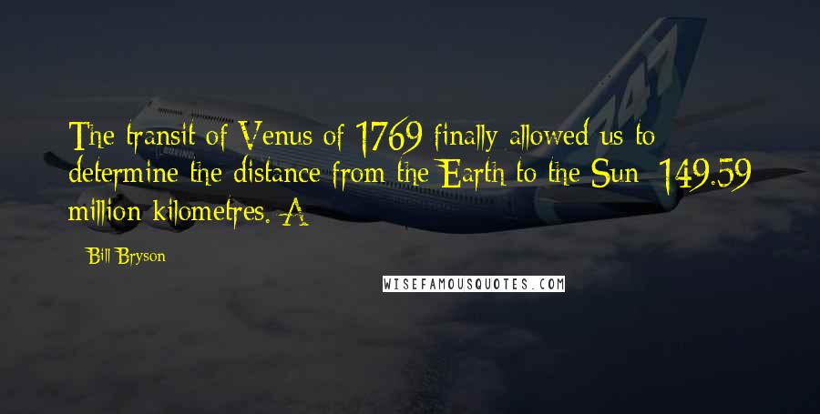 Bill Bryson Quotes: The transit of Venus of 1769 finally allowed us to determine the distance from the Earth to the Sun: 149.59 million kilometres. A