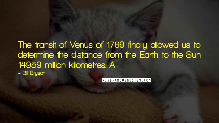 Bill Bryson Quotes: The transit of Venus of 1769 finally allowed us to determine the distance from the Earth to the Sun: 149.59 million kilometres. A