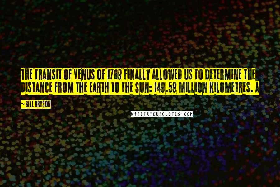 Bill Bryson Quotes: The transit of Venus of 1769 finally allowed us to determine the distance from the Earth to the Sun: 149.59 million kilometres. A