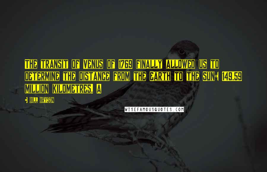 Bill Bryson Quotes: The transit of Venus of 1769 finally allowed us to determine the distance from the Earth to the Sun: 149.59 million kilometres. A