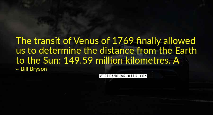 Bill Bryson Quotes: The transit of Venus of 1769 finally allowed us to determine the distance from the Earth to the Sun: 149.59 million kilometres. A